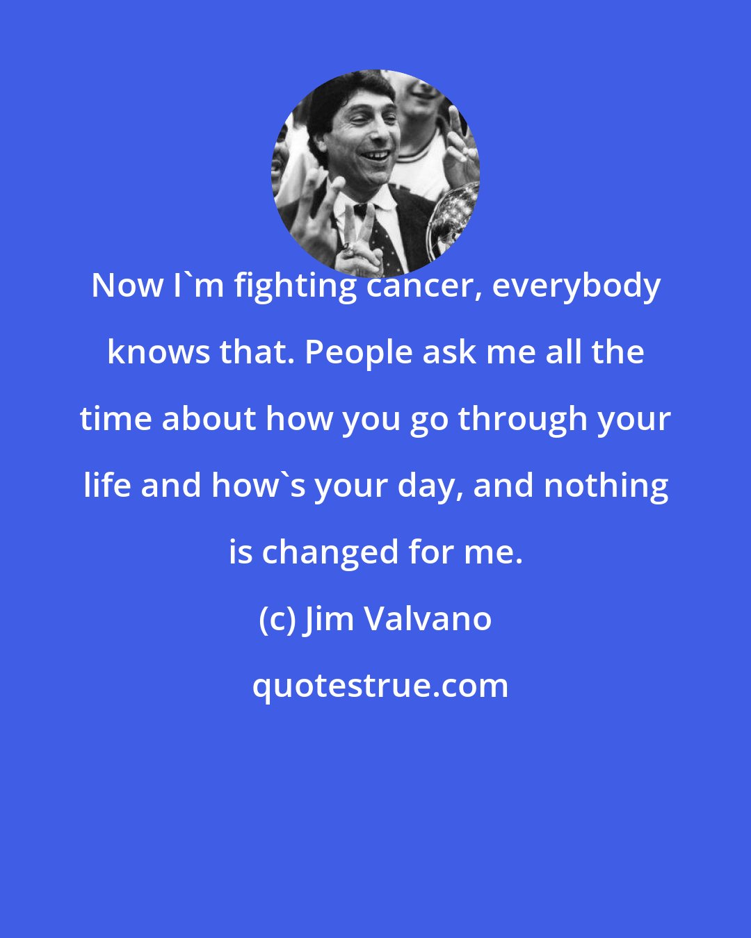 Jim Valvano: Now I'm fighting cancer, everybody knows that. People ask me all the time about how you go through your life and how's your day, and nothing is changed for me.