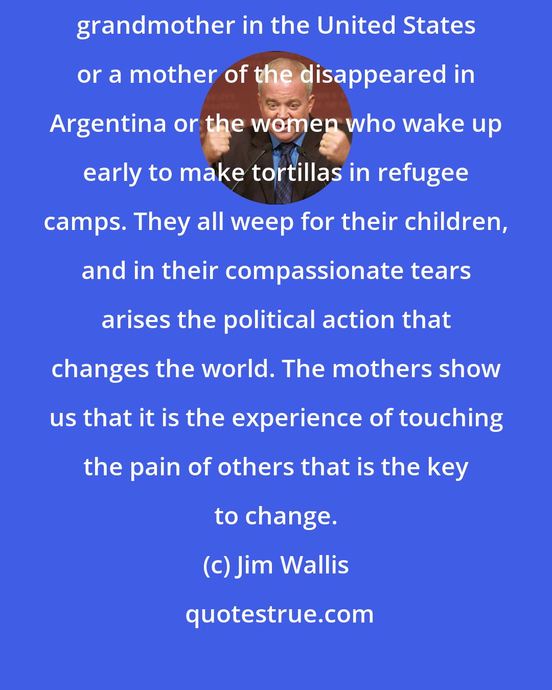 Jim Wallis: At times I think the truest image of God today is a black inner-city grandmother in the United States or a mother of the disappeared in Argentina or the women who wake up early to make tortillas in refugee camps. They all weep for their children, and in their compassionate tears arises the political action that changes the world. The mothers show us that it is the experience of touching the pain of others that is the key to change.