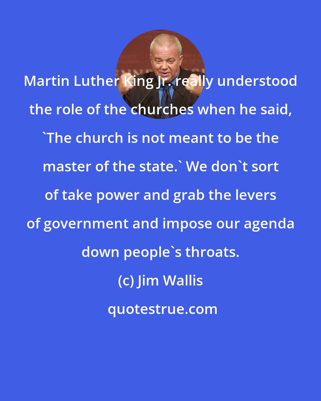 Jim Wallis: Martin Luther King Jr. really understood the role of the churches when he said, 'The church is not meant to be the master of the state.' We don't sort of take power and grab the levers of government and impose our agenda down people's throats.