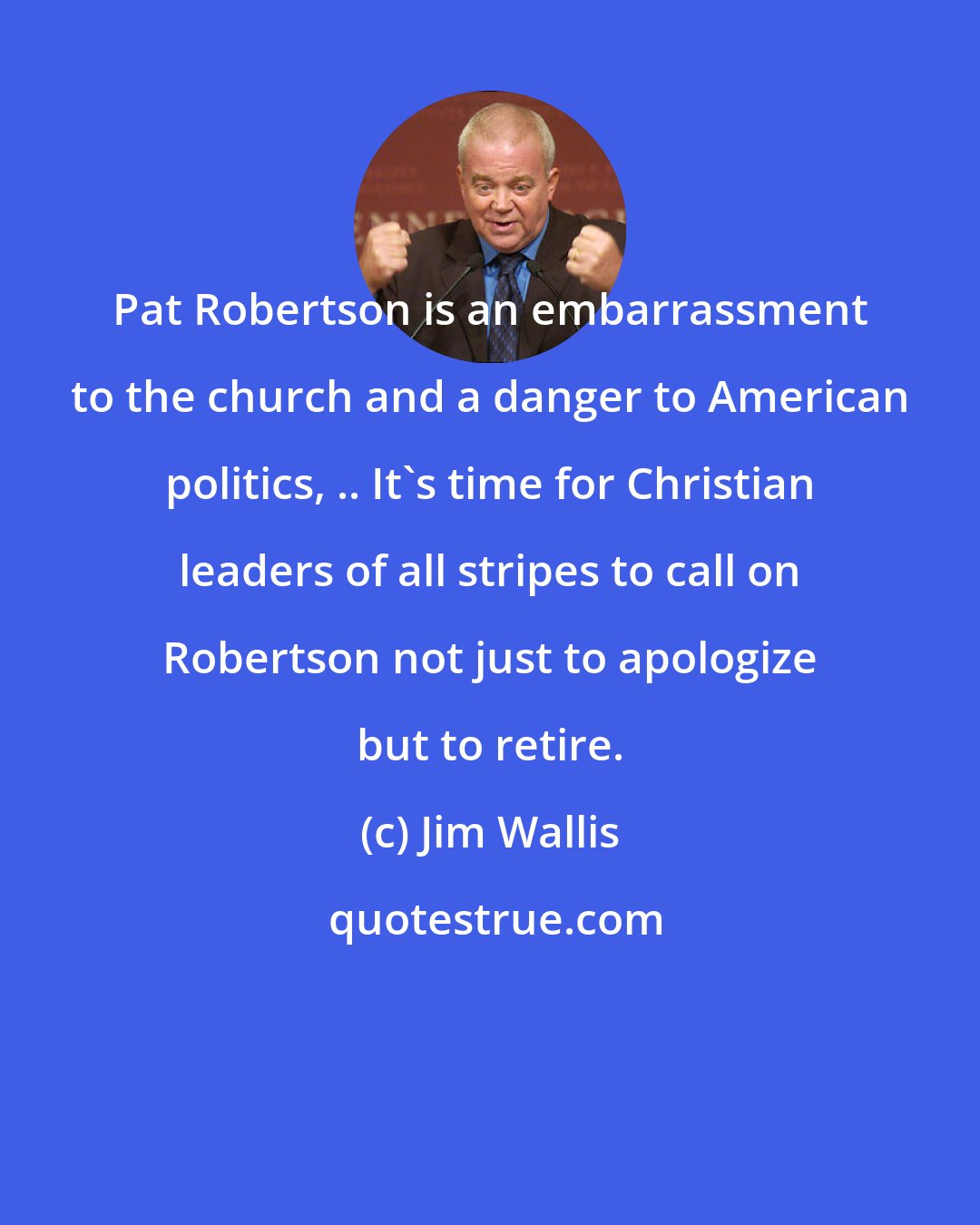 Jim Wallis: Pat Robertson is an embarrassment to the church and a danger to American politics, .. It's time for Christian leaders of all stripes to call on Robertson not just to apologize but to retire.