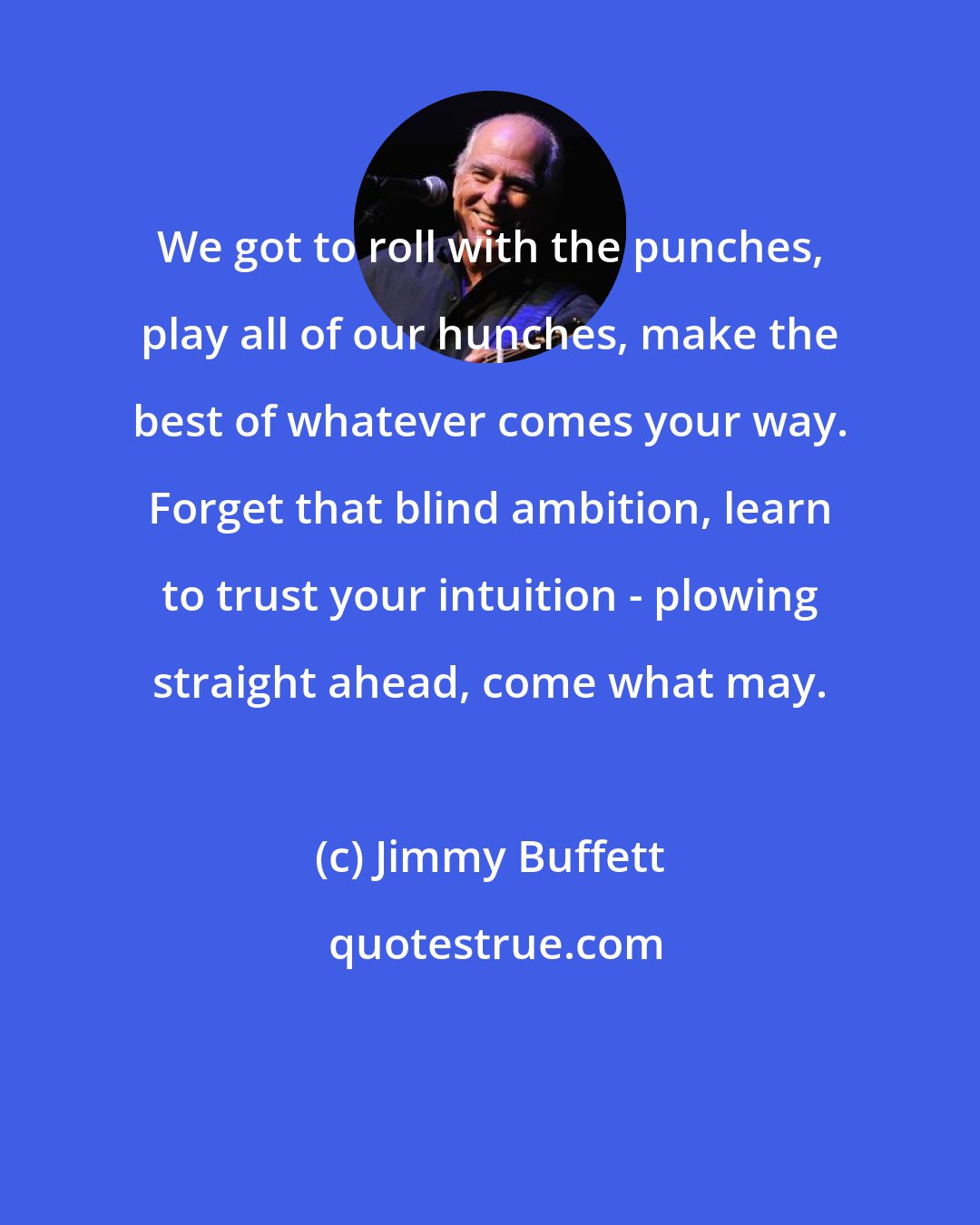 Jimmy Buffett: We got to roll with the punches, play all of our hunches, make the best of whatever comes your way. Forget that blind ambition, learn to trust your intuition - plowing straight ahead, come what may.