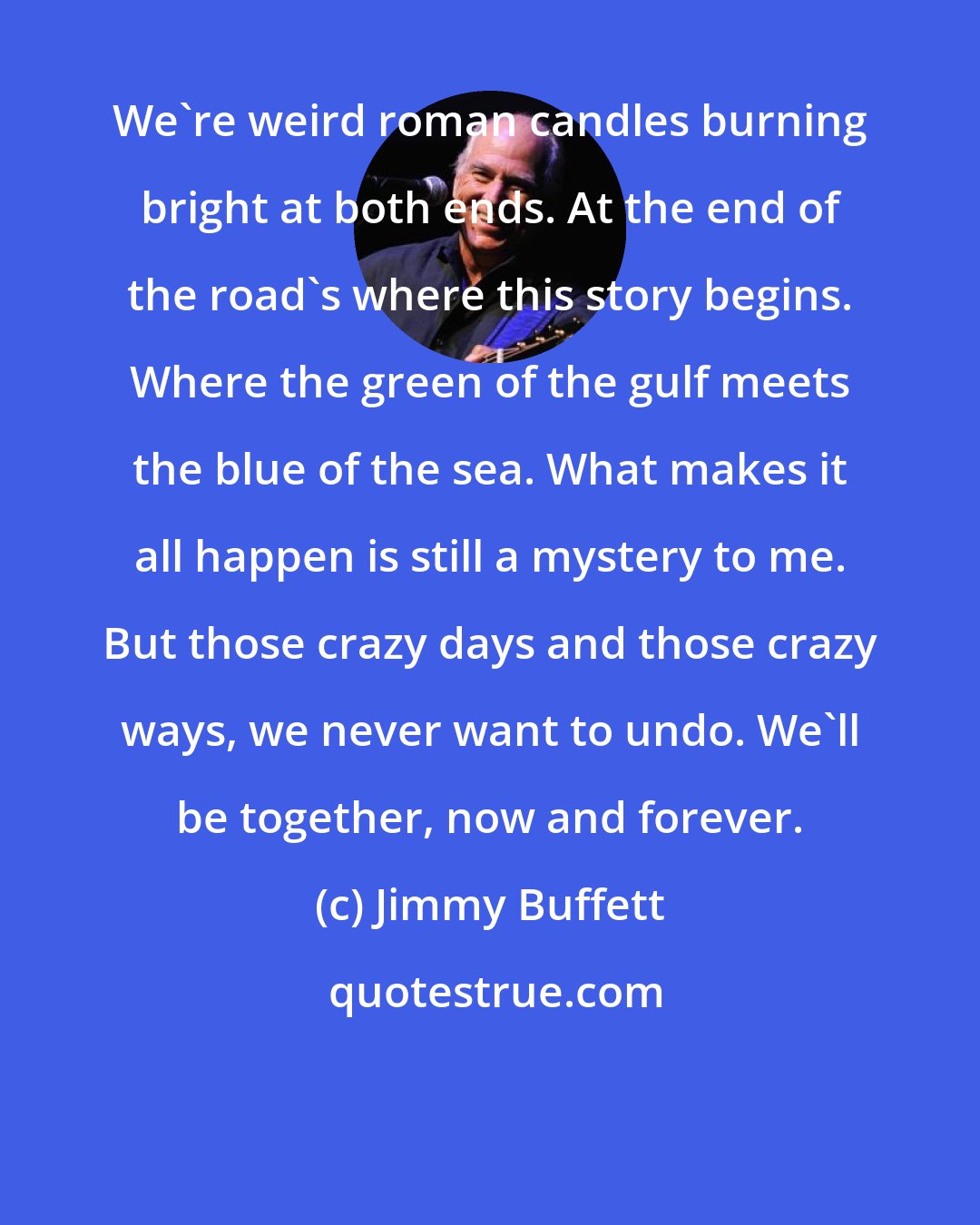 Jimmy Buffett: We're weird roman candles burning bright at both ends. At the end of the road's where this story begins. Where the green of the gulf meets the blue of the sea. What makes it all happen is still a mystery to me. But those crazy days and those crazy ways, we never want to undo. We'll be together, now and forever.