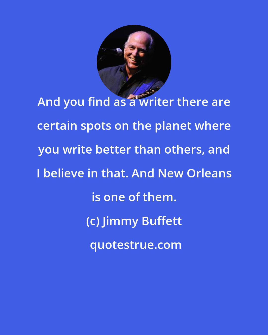 Jimmy Buffett: And you find as a writer there are certain spots on the planet where you write better than others, and I believe in that. And New Orleans is one of them.