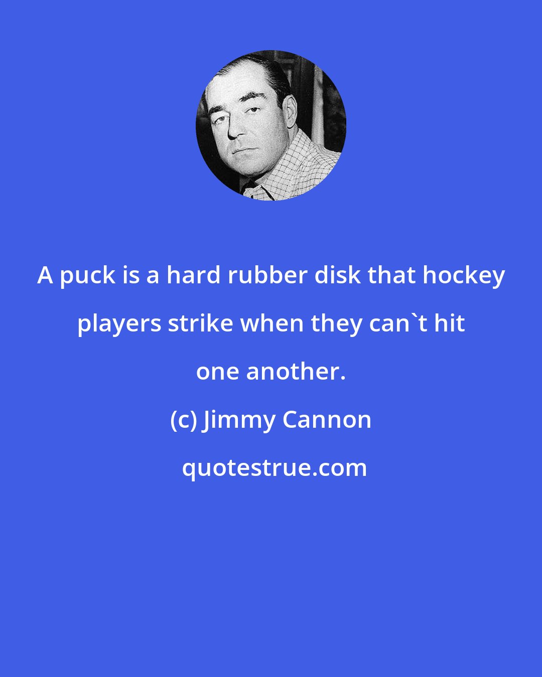 Jimmy Cannon: A puck is a hard rubber disk that hockey players strike when they can't hit one another.