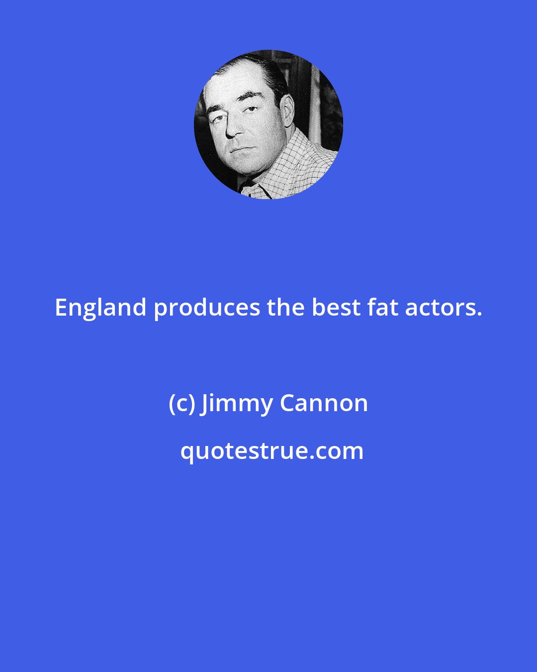 Jimmy Cannon: England produces the best fat actors.