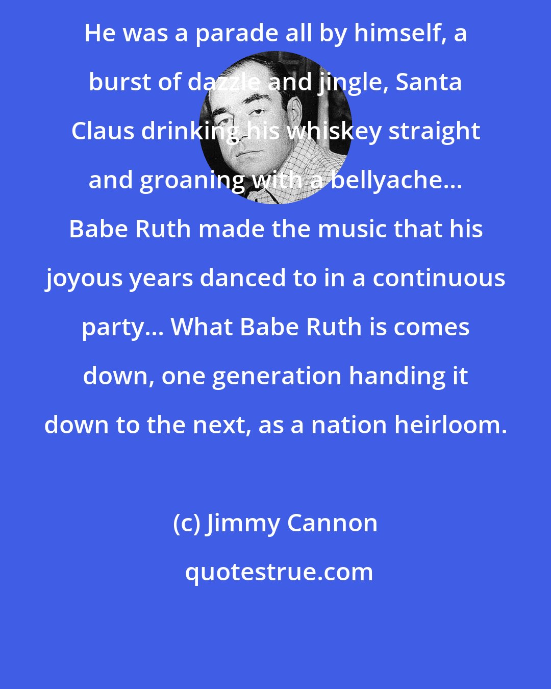 Jimmy Cannon: He was a parade all by himself, a burst of dazzle and jingle, Santa Claus drinking his whiskey straight and groaning with a bellyache... Babe Ruth made the music that his joyous years danced to in a continuous party... What Babe Ruth is comes down, one generation handing it down to the next, as a nation heirloom.