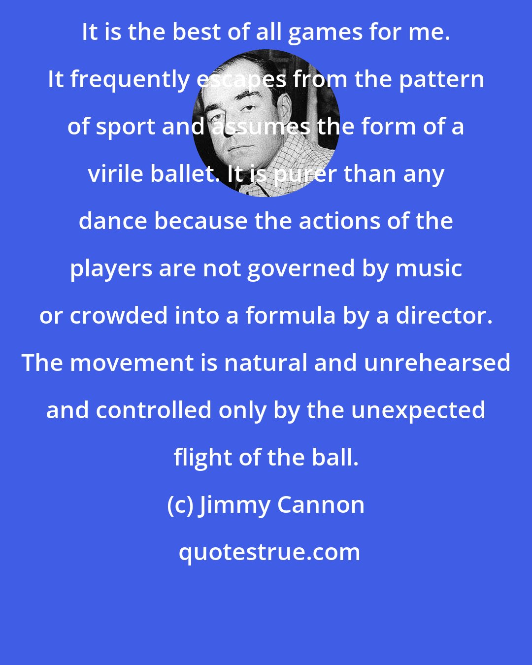 Jimmy Cannon: It is the best of all games for me. It frequently escapes from the pattern of sport and assumes the form of a virile ballet. It is purer than any dance because the actions of the players are not governed by music or crowded into a formula by a director. The movement is natural and unrehearsed and controlled only by the unexpected flight of the ball.