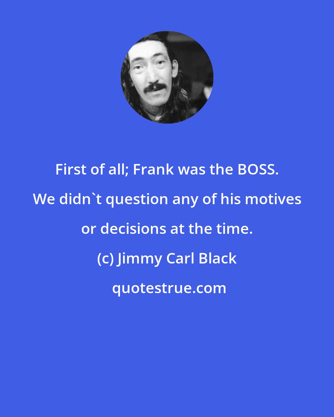 Jimmy Carl Black: First of all; Frank was the BOSS. We didn't question any of his motives or decisions at the time.