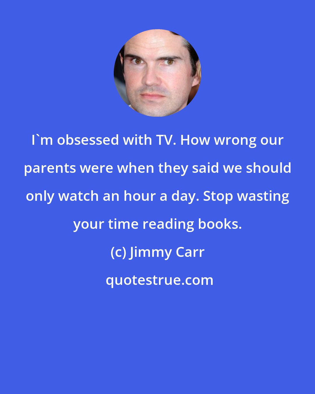 Jimmy Carr: I'm obsessed with TV. How wrong our parents were when they said we should only watch an hour a day. Stop wasting your time reading books.