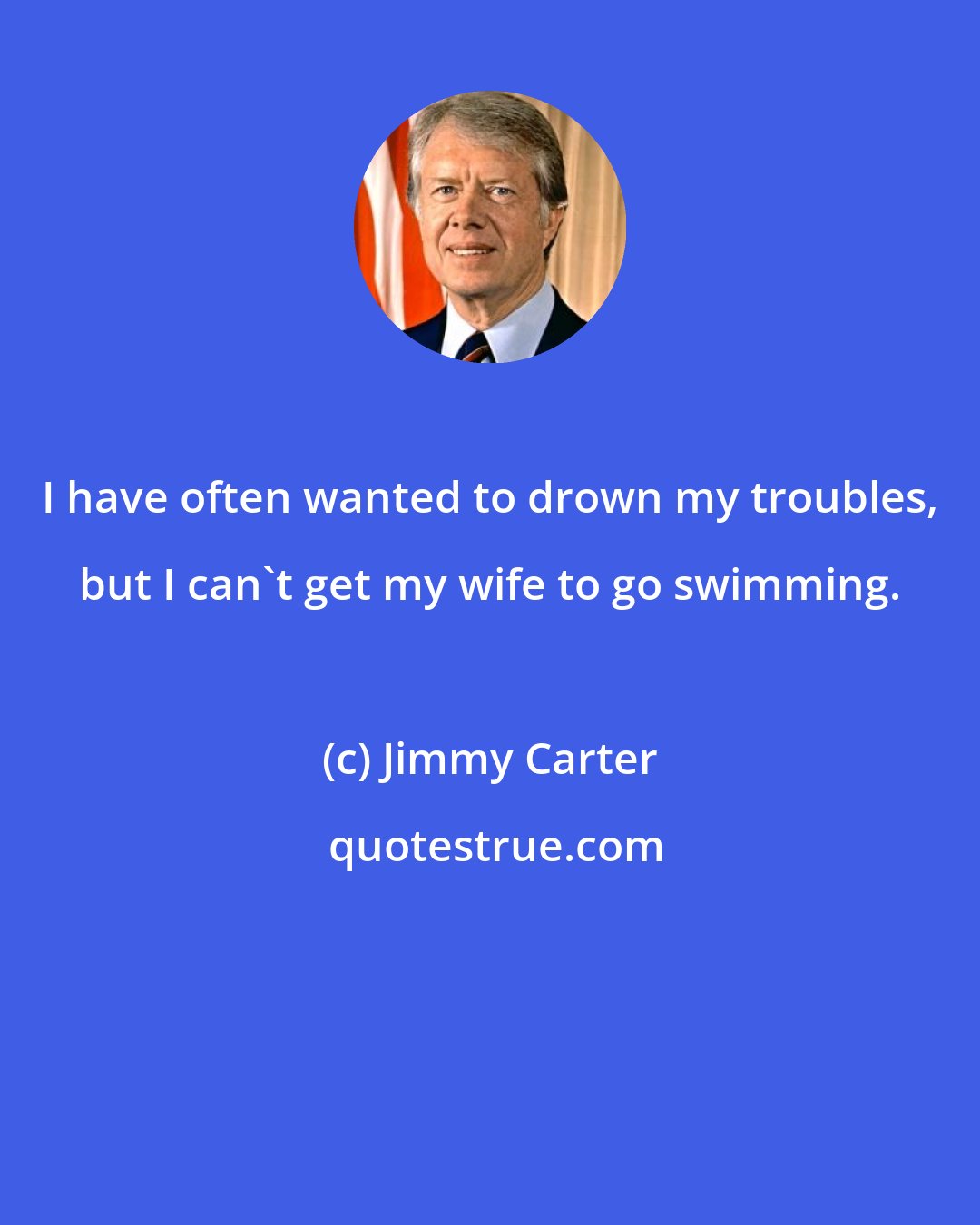 Jimmy Carter: I have often wanted to drown my troubles, but I can't get my wife to go swimming.