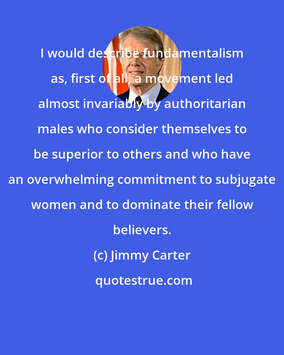 Jimmy Carter: I would describe fundamentalism as, first of all, a movement led almost invariably by authoritarian males who consider themselves to be superior to others and who have an overwhelming commitment to subjugate women and to dominate their fellow believers.