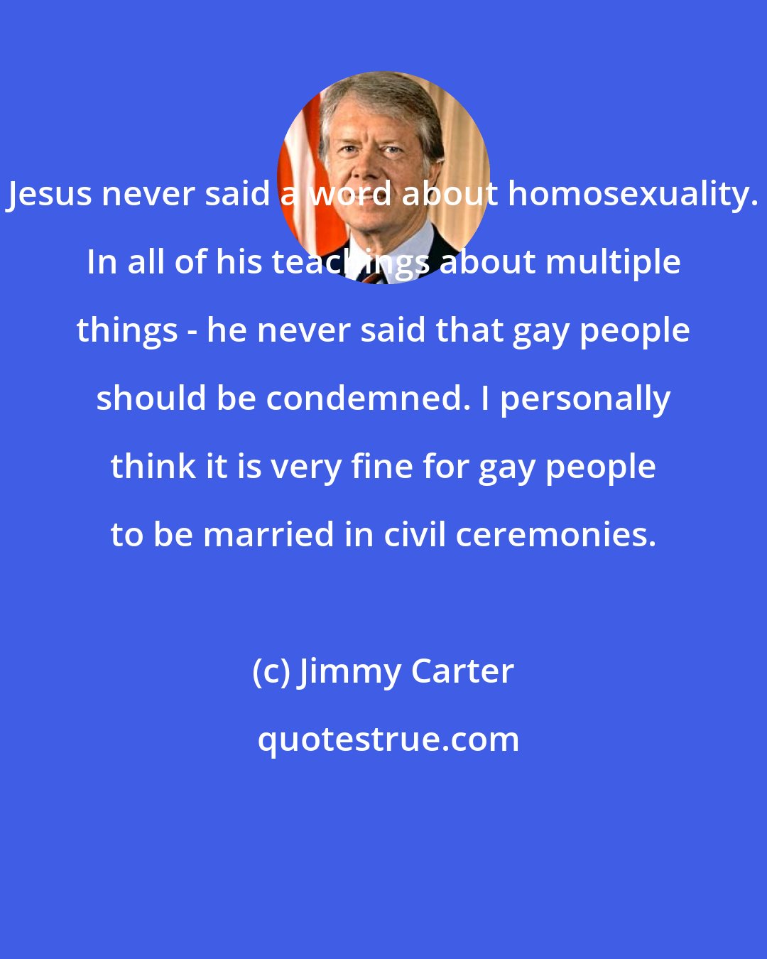 Jimmy Carter: Jesus never said a word about homosexuality. In all of his teachings about multiple things - he never said that gay people should be condemned. I personally think it is very fine for gay people to be married in civil ceremonies.