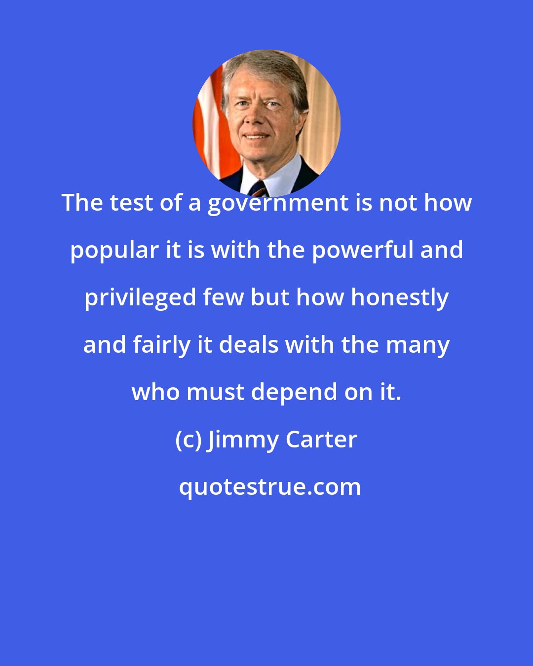 Jimmy Carter: The test of a government is not how popular it is with the powerful and privileged few but how honestly and fairly it deals with the many who must depend on it.