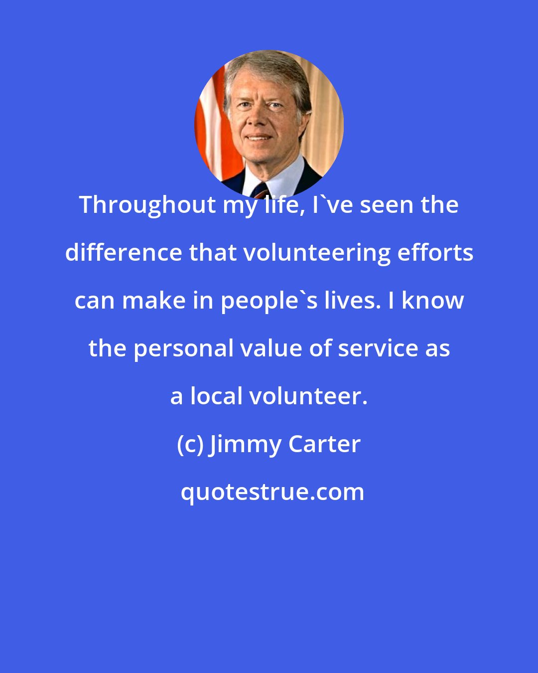 Jimmy Carter: Throughout my life, I've seen the difference that volunteering efforts can make in people's lives. I know the personal value of service as a local volunteer.