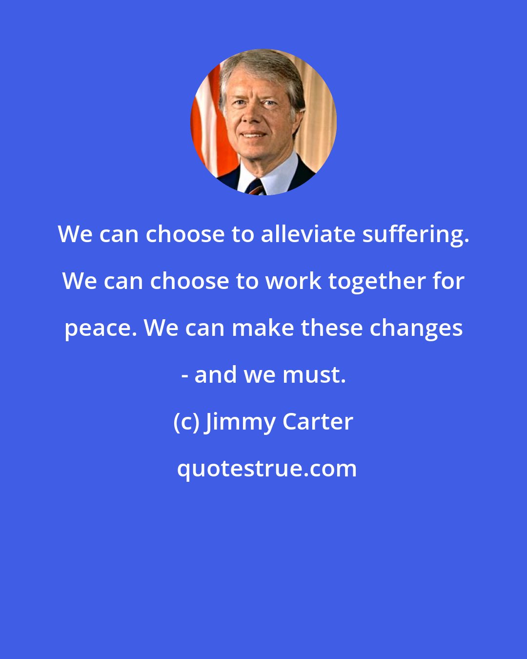 Jimmy Carter: We can choose to alleviate suffering. We can choose to work together for peace. We can make these changes - and we must.