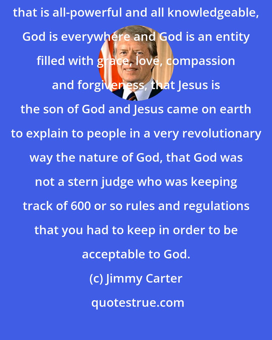 Jimmy Carter: A Christian should know that God is a Creator, that God is an entity that is all-powerful and all knowledgeable, God is everywhere and God is an entity filled with grace, love, compassion and forgiveness, that Jesus is the son of God and Jesus came on earth to explain to people in a very revolutionary way the nature of God, that God was not a stern judge who was keeping track of 600 or so rules and regulations that you had to keep in order to be acceptable to God.