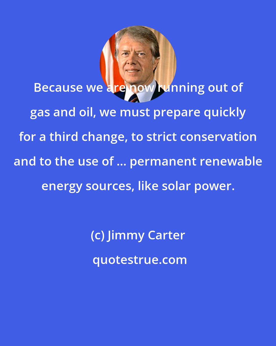 Jimmy Carter: Because we are now running out of gas and oil, we must prepare quickly for a third change, to strict conservation and to the use of ... permanent renewable energy sources, like solar power.