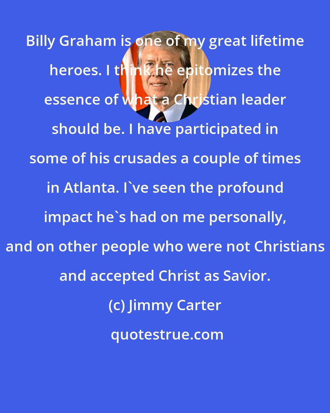 Jimmy Carter: Billy Graham is one of my great lifetime heroes. I think he epitomizes the essence of what a Christian leader should be. I have participated in some of his crusades a couple of times in Atlanta. I've seen the profound impact he's had on me personally, and on other people who were not Christians and accepted Christ as Savior.