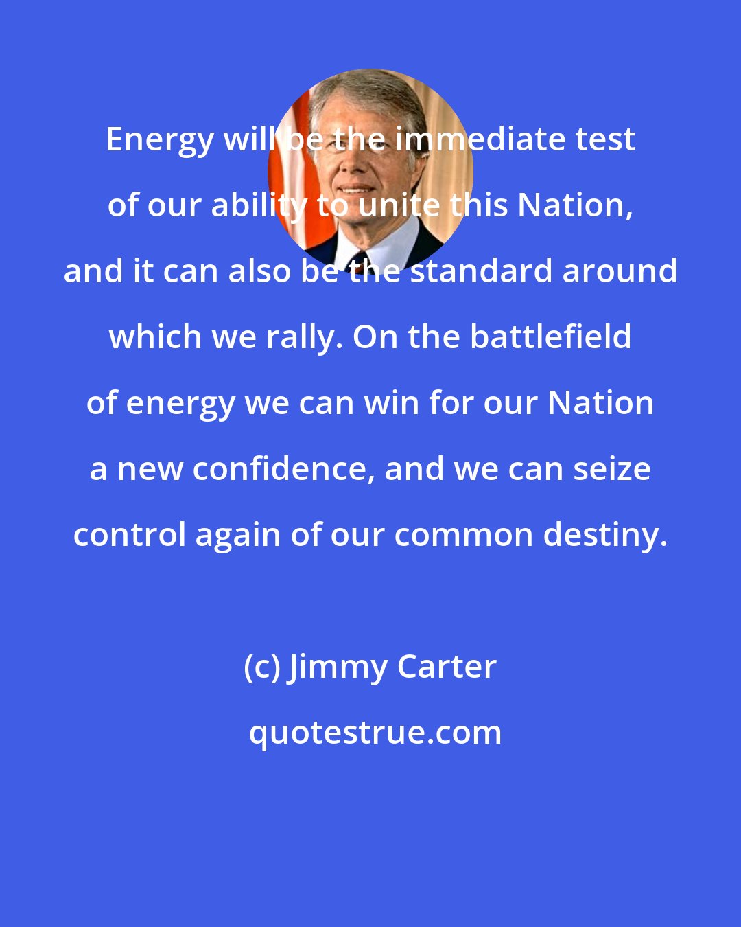 Jimmy Carter: Energy will be the immediate test of our ability to unite this Nation, and it can also be the standard around which we rally. On the battlefield of energy we can win for our Nation a new confidence, and we can seize control again of our common destiny.