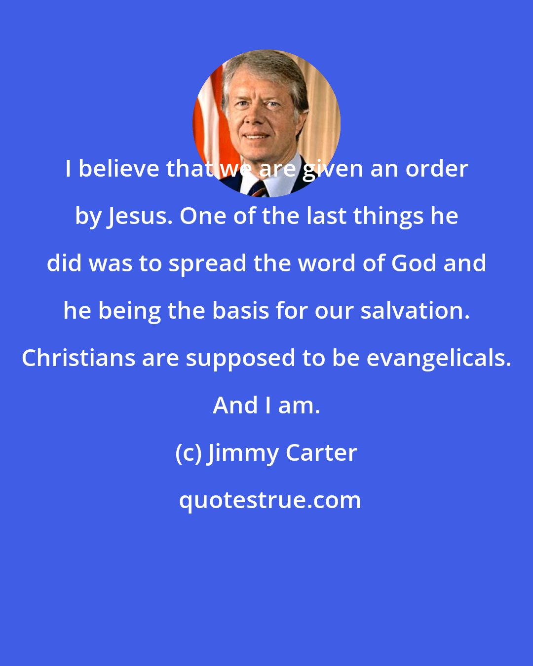 Jimmy Carter: I believe that we are given an order by Jesus. One of the last things he did was to spread the word of God and he being the basis for our salvation. Christians are supposed to be evangelicals. And I am.