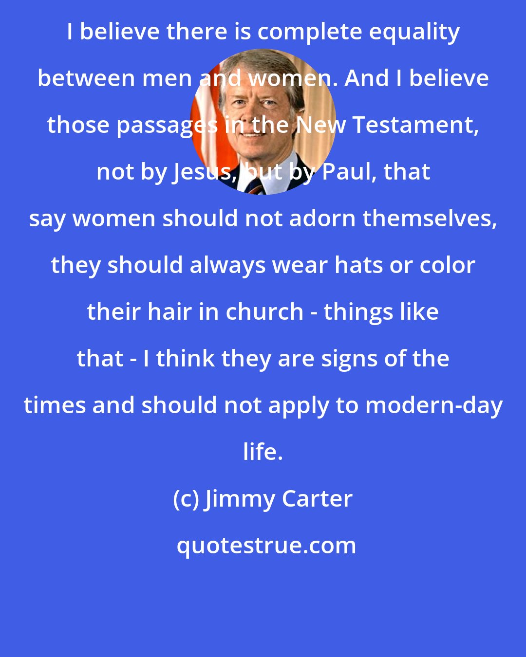 Jimmy Carter: I believe there is complete equality between men and women. And I believe those passages in the New Testament, not by Jesus, but by Paul, that say women should not adorn themselves, they should always wear hats or color their hair in church - things like that - I think they are signs of the times and should not apply to modern-day life.