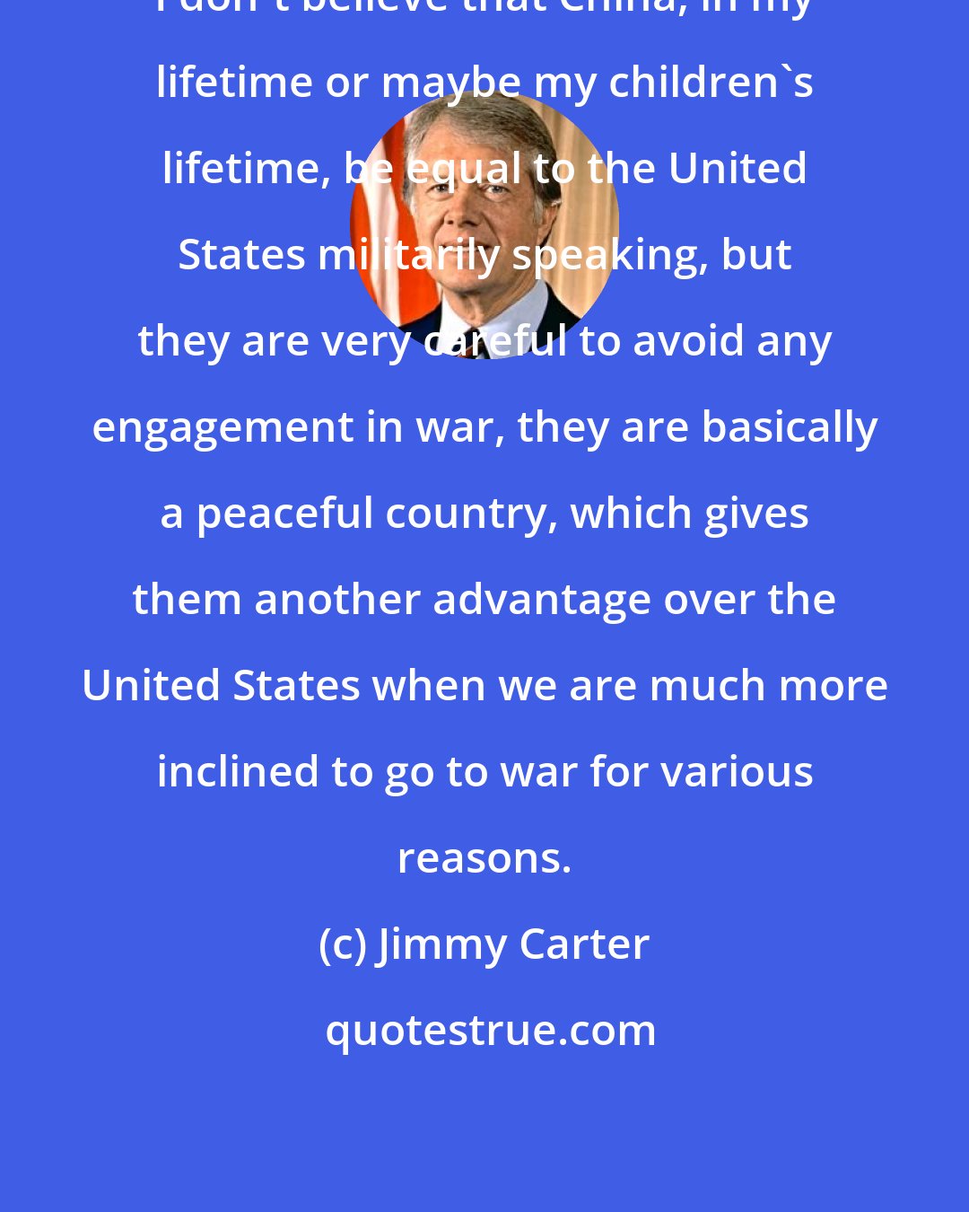 Jimmy Carter: I don't believe that China, in my lifetime or maybe my children's lifetime, be equal to the United States militarily speaking, but they are very careful to avoid any engagement in war, they are basically a peaceful country, which gives them another advantage over the United States when we are much more inclined to go to war for various reasons.