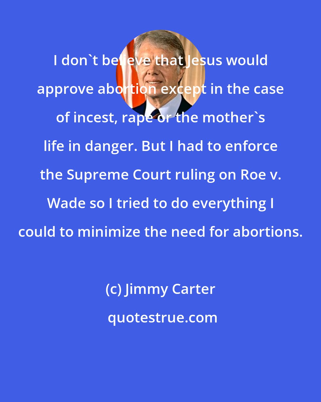 Jimmy Carter: I don't believe that Jesus would approve abortion except in the case of incest, rape or the mother's life in danger. But I had to enforce the Supreme Court ruling on Roe v. Wade so I tried to do everything I could to minimize the need for abortions.