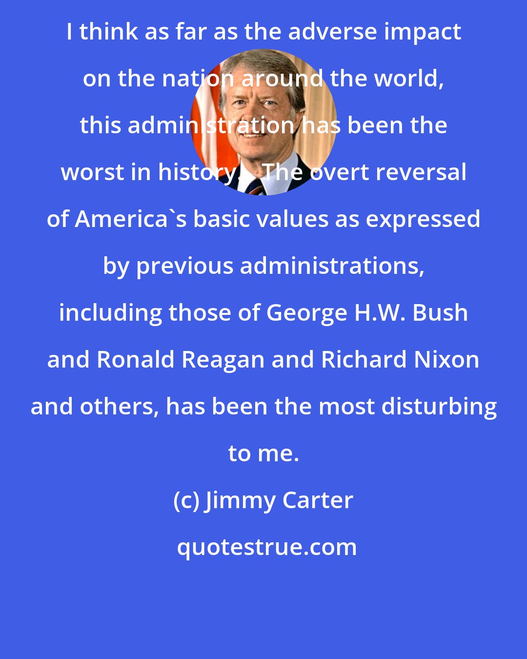 Jimmy Carter: I think as far as the adverse impact on the nation around the world, this administration has been the worst in history... The overt reversal of America's basic values as expressed by previous administrations, including those of George H.W. Bush and Ronald Reagan and Richard Nixon and others, has been the most disturbing to me.