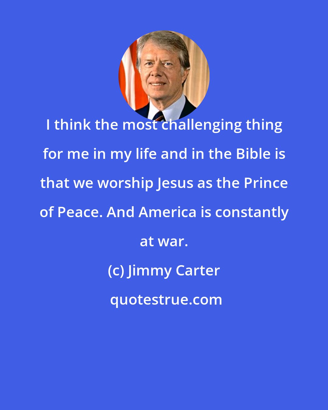 Jimmy Carter: I think the most challenging thing for me in my life and in the Bible is that we worship Jesus as the Prince of Peace. And America is constantly at war.