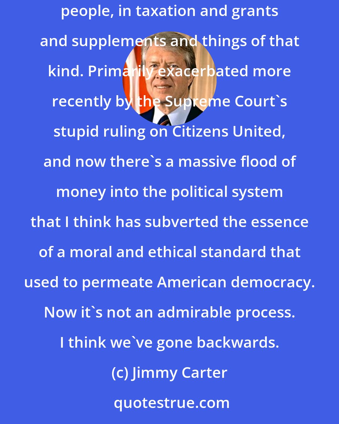 Jimmy Carter: I think with the advent of Reagan, and subsequently, both parties, there's been a strong move towards the advantage given to the richer people, in taxation and grants and supplements and things of that kind. Primarily exacerbated more recently by the Supreme Court's stupid ruling on Citizens United, and now there's a massive flood of money into the political system that I think has subverted the essence of a moral and ethical standard that used to permeate American democracy. Now it's not an admirable process. I think we've gone backwards.