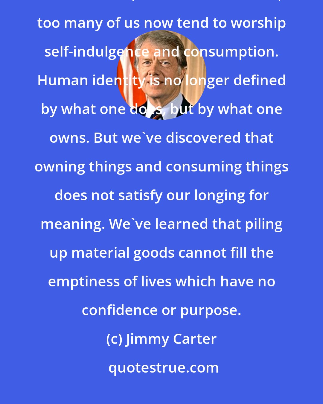 Jimmy Carter: In a nation that was proud of hard work, strong families, close-knit communities, and our faith in God, too many of us now tend to worship self-indulgence and consumption. Human identity is no longer defined by what one does, but by what one owns. But we've discovered that owning things and consuming things does not satisfy our longing for meaning. We've learned that piling up material goods cannot fill the emptiness of lives which have no confidence or purpose.