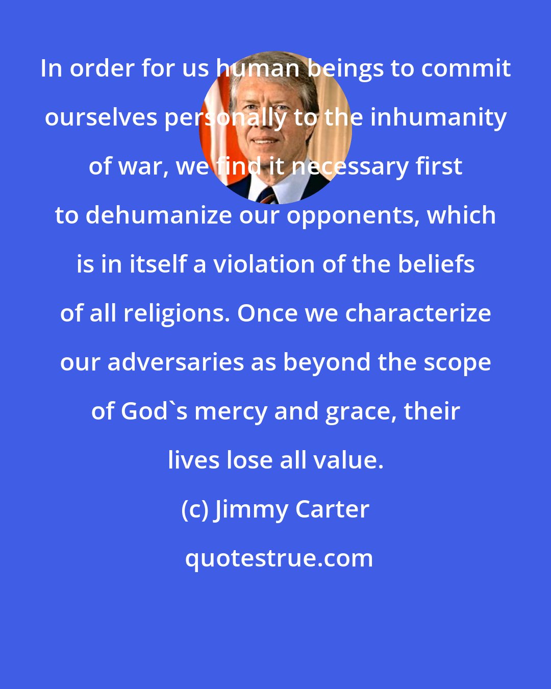 Jimmy Carter: In order for us human beings to commit ourselves personally to the inhumanity of war, we find it necessary first to dehumanize our opponents, which is in itself a violation of the beliefs of all religions. Once we characterize our adversaries as beyond the scope of God's mercy and grace, their lives lose all value.