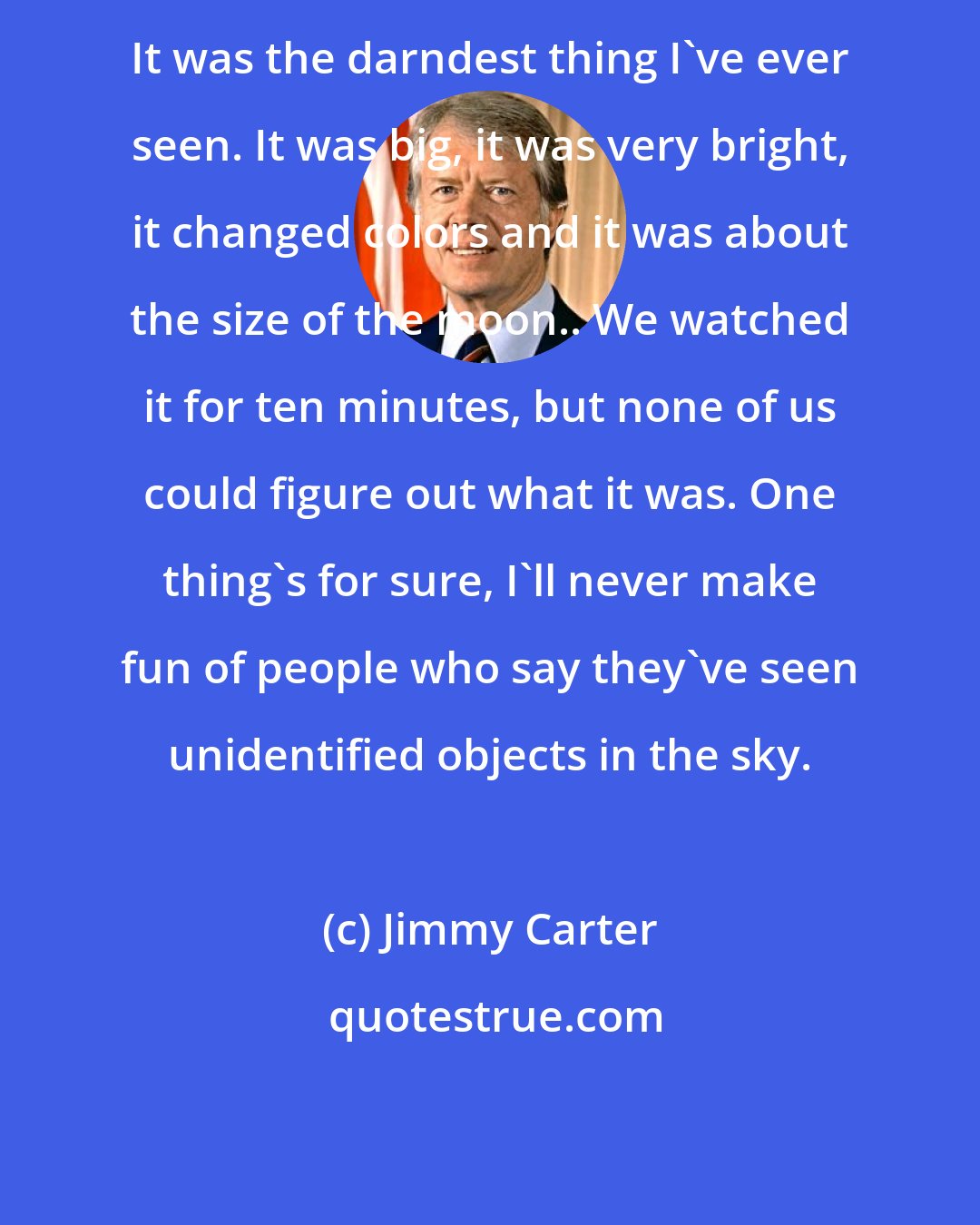 Jimmy Carter: It was the darndest thing I've ever seen. It was big, it was very bright, it changed colors and it was about the size of the moon.. We watched it for ten minutes, but none of us could figure out what it was. One thing's for sure, I'll never make fun of people who say they've seen unidentified objects in the sky.