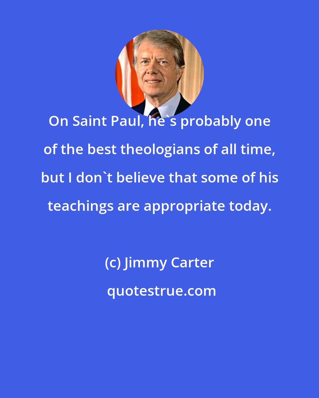 Jimmy Carter: On Saint Paul, he's probably one of the best theologians of all time, but I don't believe that some of his teachings are appropriate today.