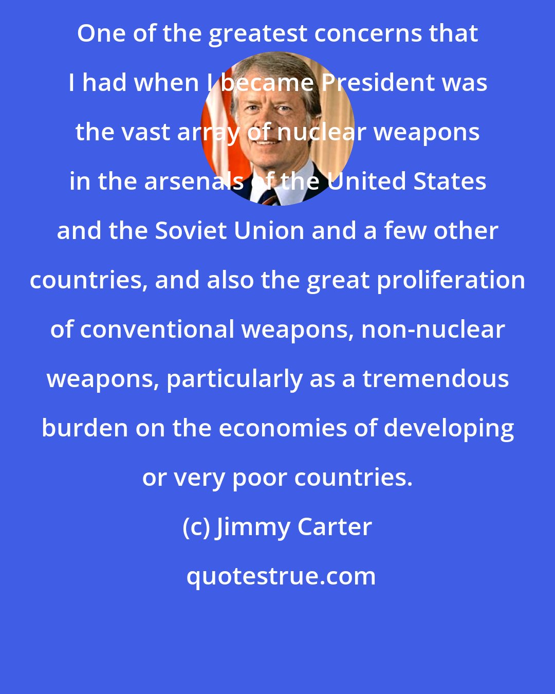 Jimmy Carter: One of the greatest concerns that I had when I became President was the vast array of nuclear weapons in the arsenals of the United States and the Soviet Union and a few other countries, and also the great proliferation of conventional weapons, non-nuclear weapons, particularly as a tremendous burden on the economies of developing or very poor countries.