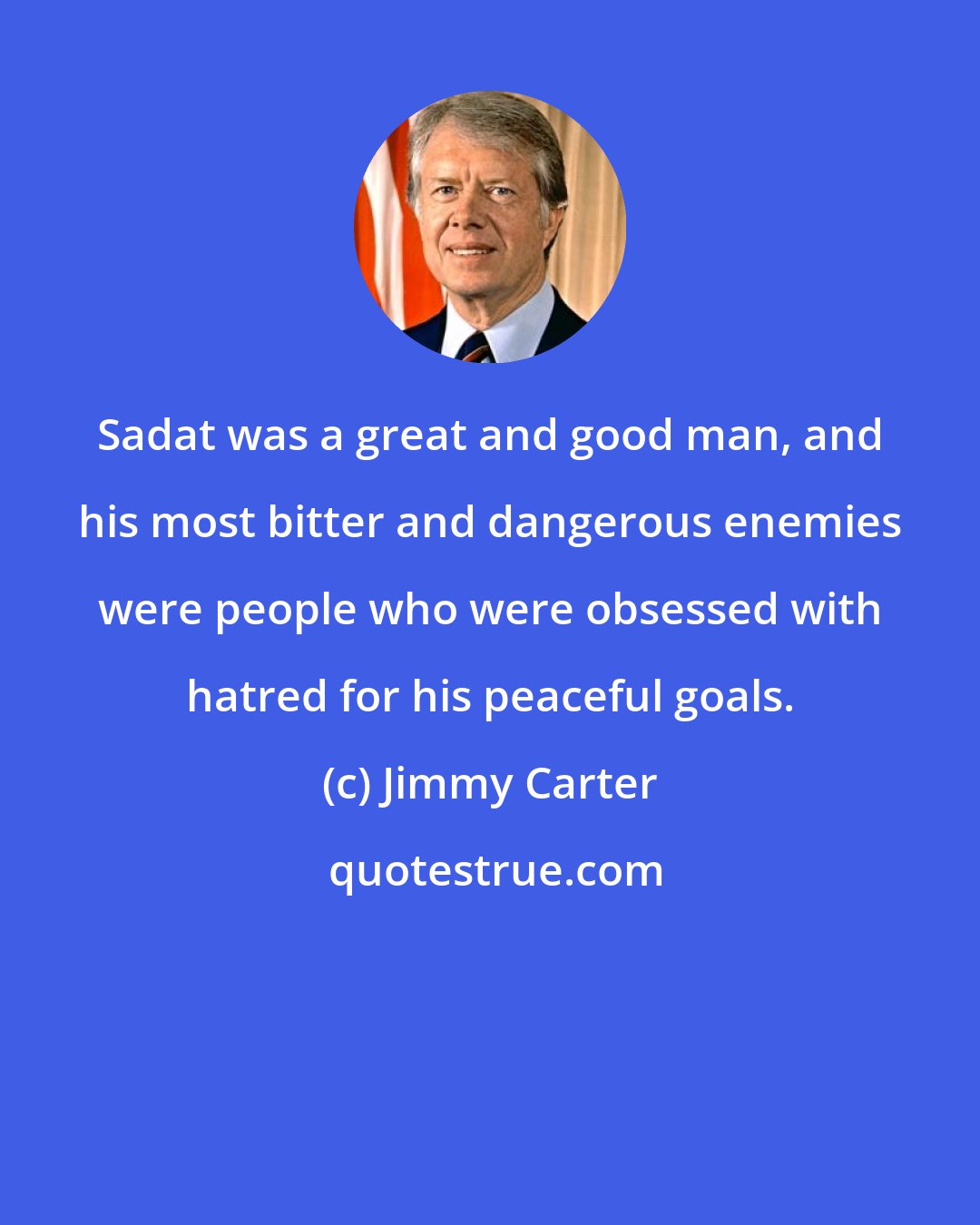 Jimmy Carter: Sadat was a great and good man, and his most bitter and dangerous enemies were people who were obsessed with hatred for his peaceful goals.