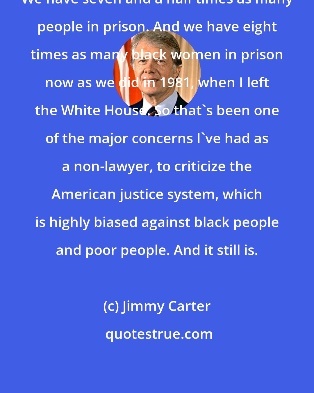Jimmy Carter: We have seven and a half times as many people in prison. And we have eight times as many black women in prison now as we did in 1981, when I left the White House. So that's been one of the major concerns I've had as a non-lawyer, to criticize the American justice system, which is highly biased against black people and poor people. And it still is.