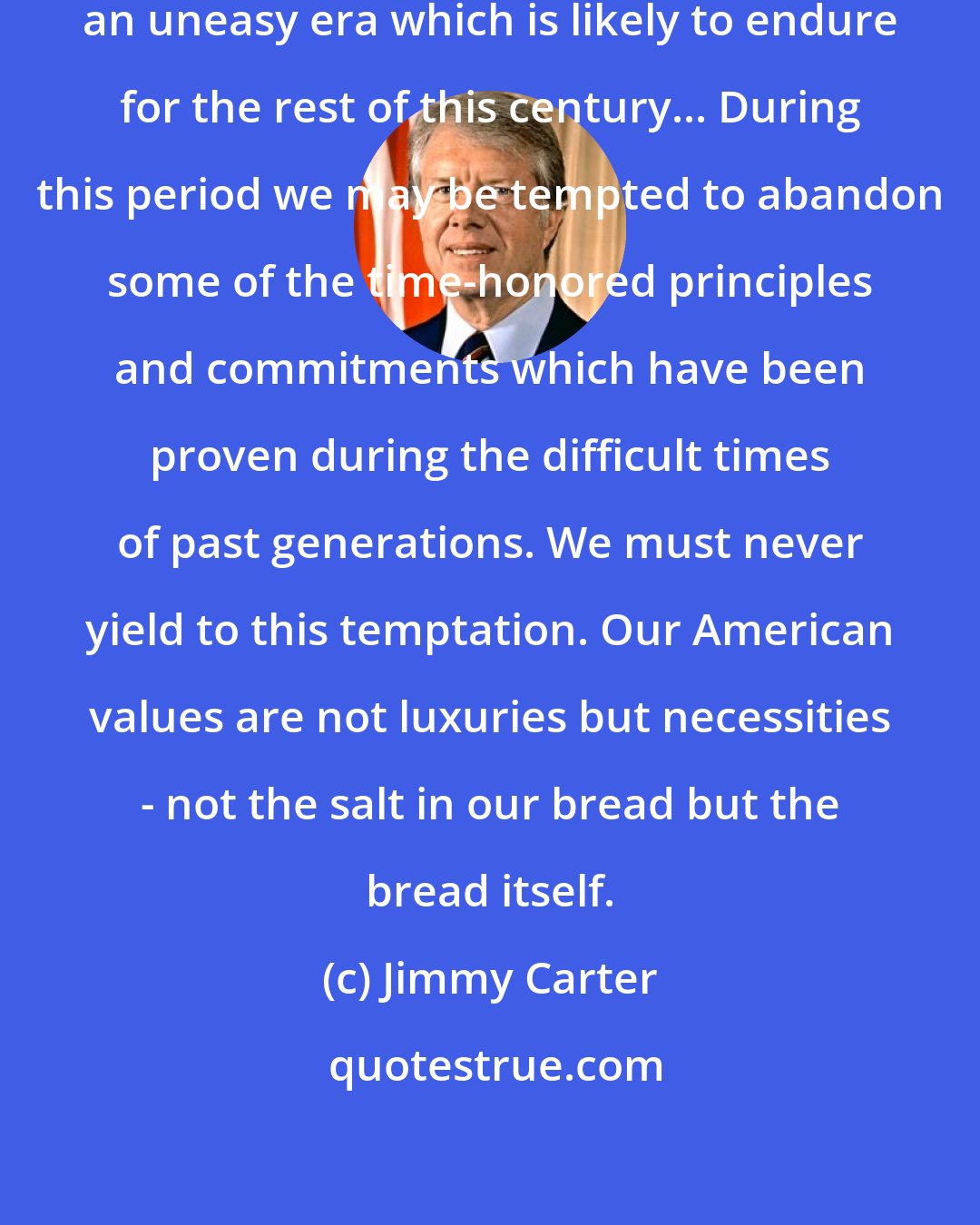 Jimmy Carter: We live in a time of transition, an uneasy era which is likely to endure for the rest of this century... During this period we may be tempted to abandon some of the time-honored principles and commitments which have been proven during the difficult times of past generations. We must never yield to this temptation. Our American values are not luxuries but necessities - not the salt in our bread but the bread itself.