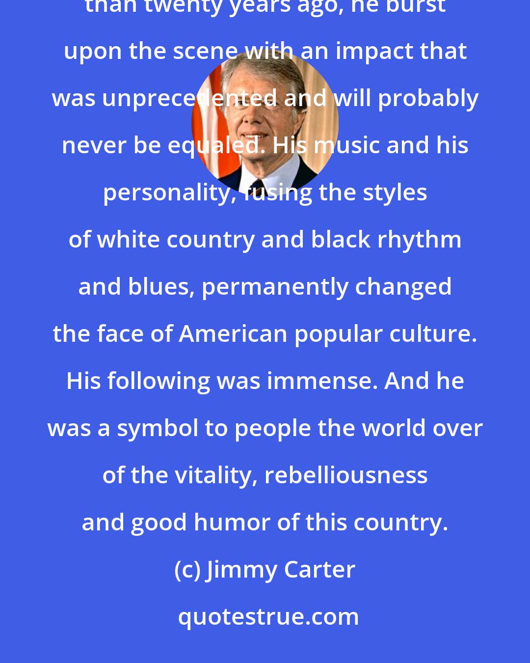 Jimmy Carter: Elvis Presley's death deprives our country of a part of itself. He was unique, irreplaceable. More than twenty years ago, he burst upon the scene with an impact that was unprecedented and will probably never be equaled. His music and his personality, fusing the styles of white country and black rhythm and blues, permanently changed the face of American popular culture. His following was immense. And he was a symbol to people the world over of the vitality, rebelliousness and good humor of this country.