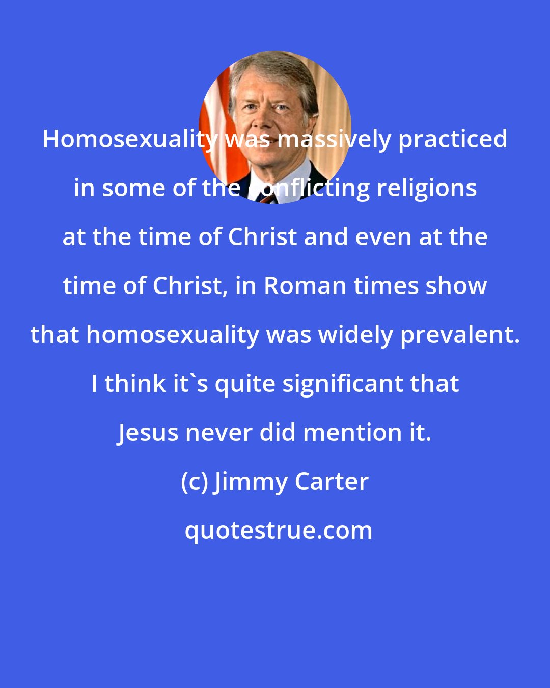 Jimmy Carter: Homosexuality was massively practiced in some of the conflicting religions at the time of Christ and even at the time of Christ, in Roman times show that homosexuality was widely prevalent. I think it's quite significant that Jesus never did mention it.