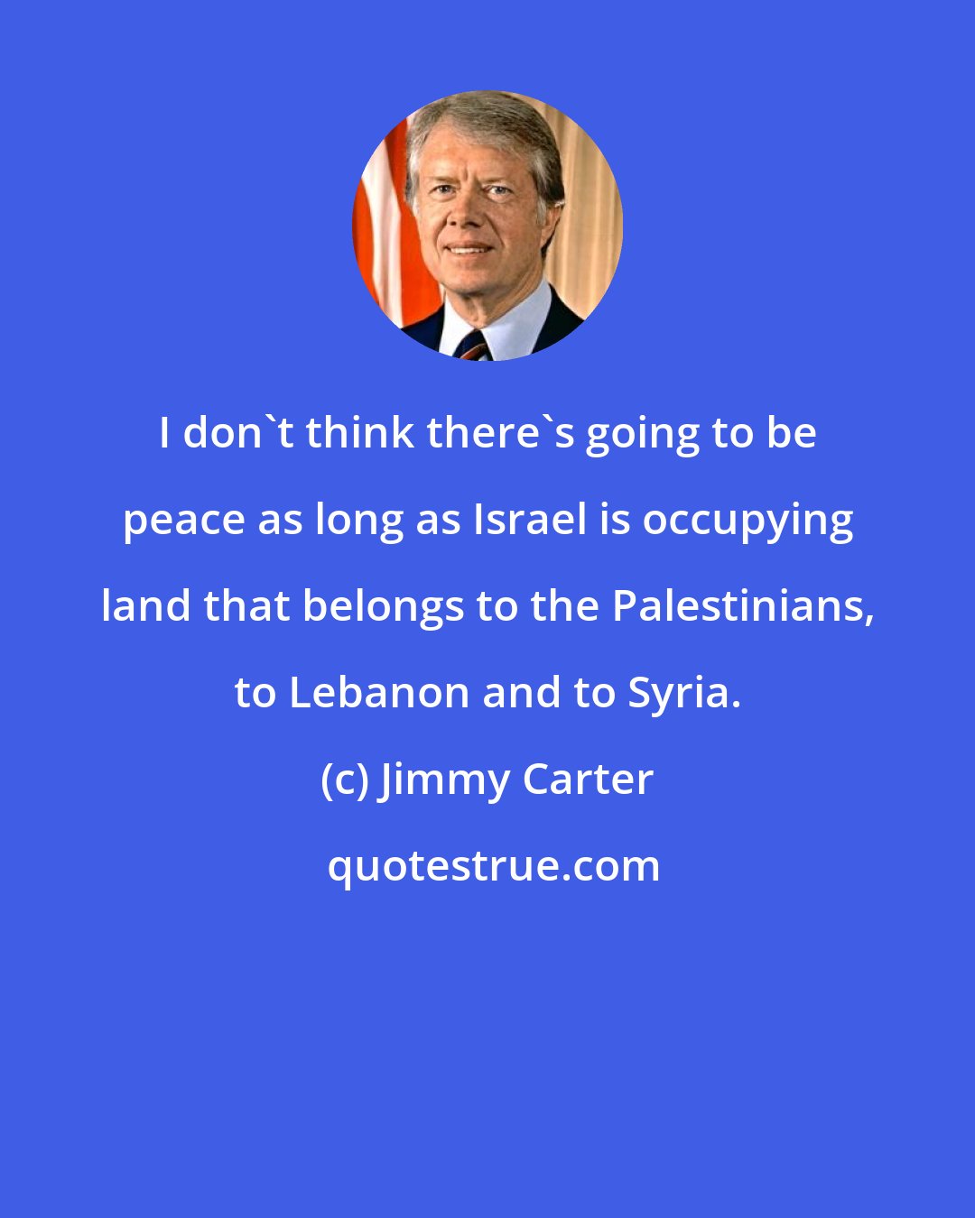 Jimmy Carter: I don't think there's going to be peace as long as Israel is occupying land that belongs to the Palestinians, to Lebanon and to Syria.