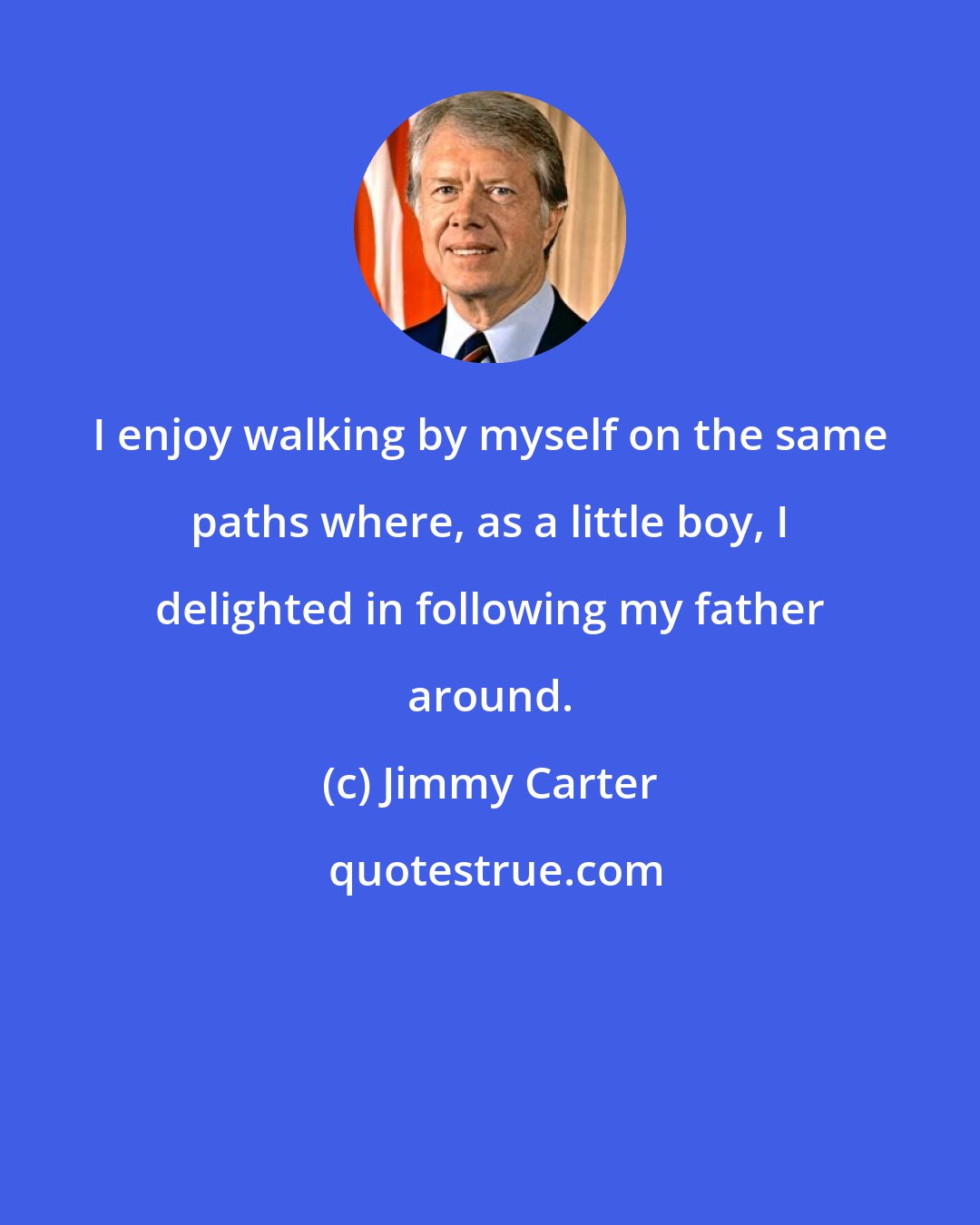 Jimmy Carter: I enjoy walking by myself on the same paths where, as a little boy, I delighted in following my father around.