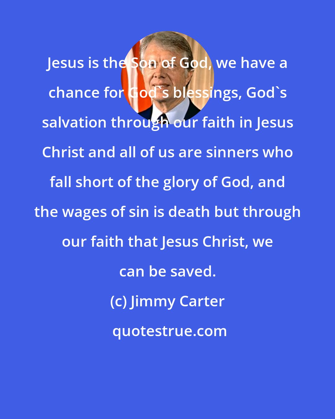 Jimmy Carter: Jesus is the Son of God, we have a chance for God's blessings, God's salvation through our faith in Jesus Christ and all of us are sinners who fall short of the glory of God, and the wages of sin is death but through our faith that Jesus Christ, we can be saved.