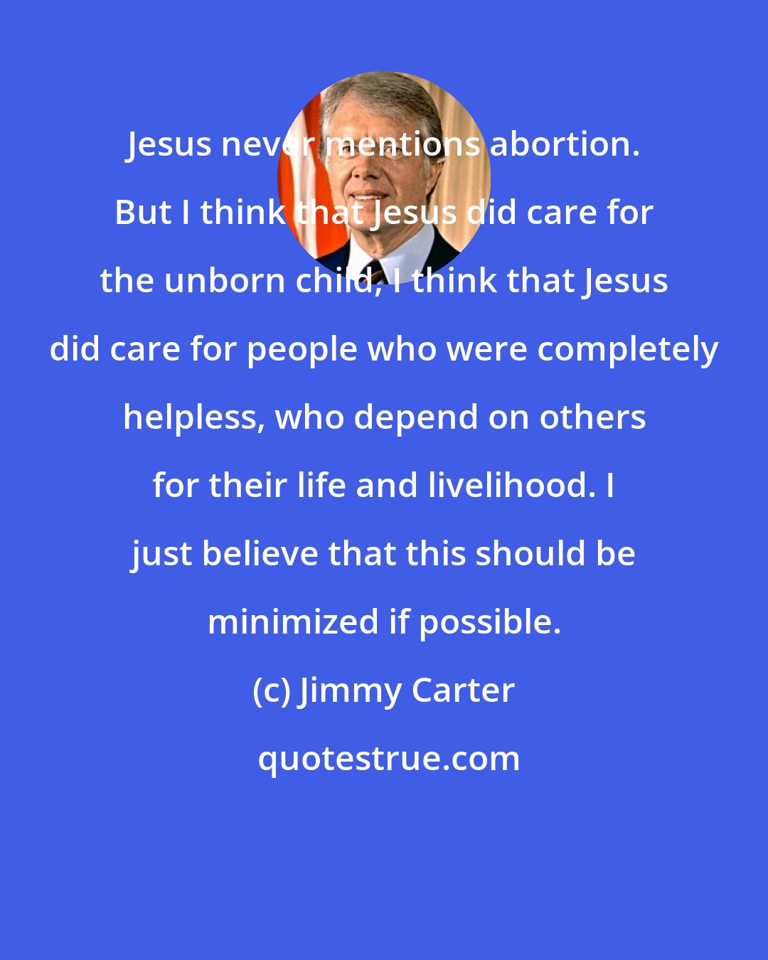 Jimmy Carter: Jesus never mentions abortion. But I think that Jesus did care for the unborn child, I think that Jesus did care for people who were completely helpless, who depend on others for their life and livelihood. I just believe that this should be minimized if possible.