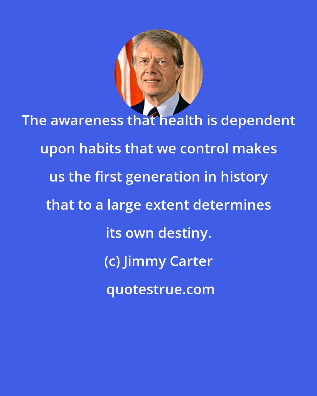 Jimmy Carter: The awareness that health is dependent upon habits that we control makes us the first generation in history that to a large extent determines its own destiny.