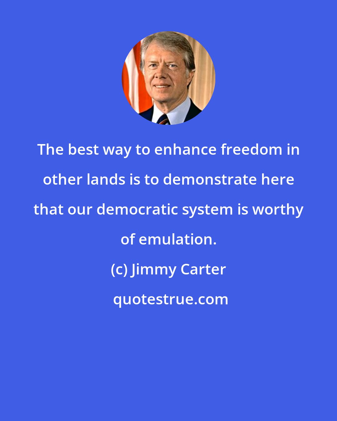 Jimmy Carter: The best way to enhance freedom in other lands is to demonstrate here that our democratic system is worthy of emulation.