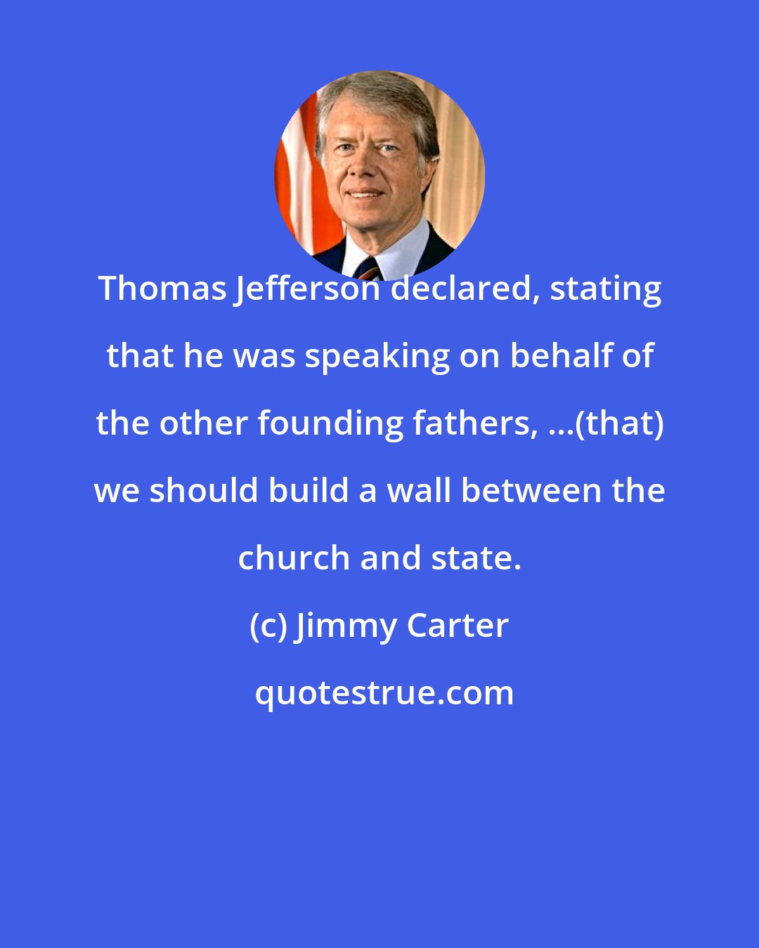 Jimmy Carter: Thomas Jefferson declared, stating that he was speaking on behalf of the other founding fathers, ...(that) we should build a wall between the church and state.