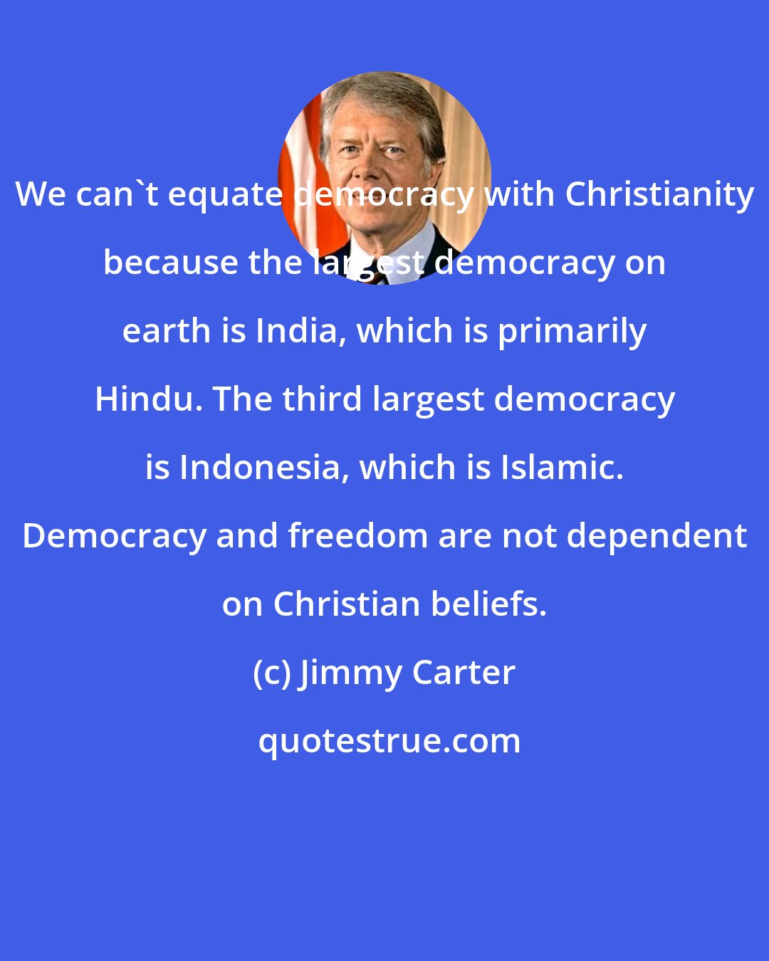 Jimmy Carter: We can't equate democracy with Christianity because the largest democracy on earth is India, which is primarily Hindu. The third largest democracy is Indonesia, which is Islamic. Democracy and freedom are not dependent on Christian beliefs.