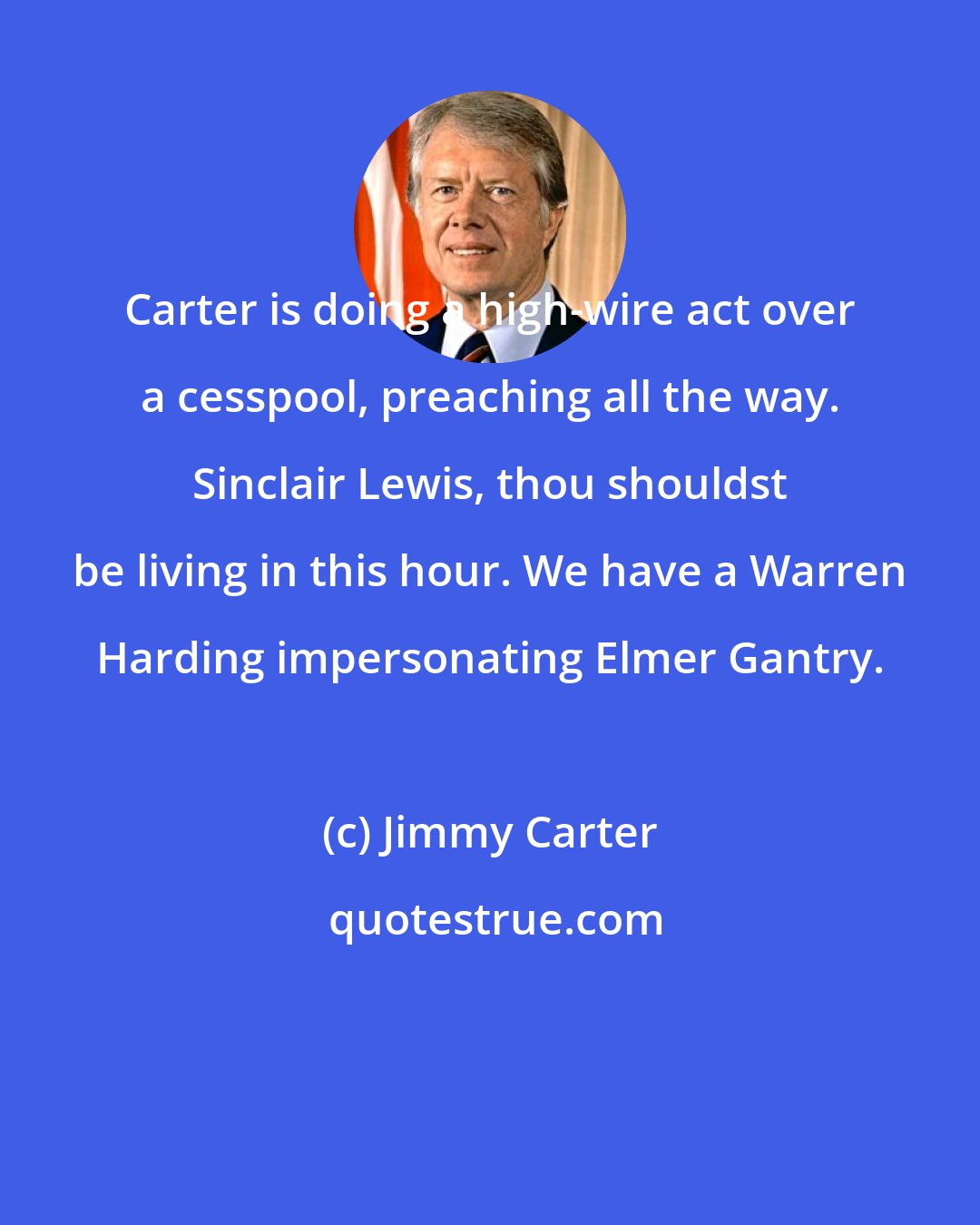 Jimmy Carter: Carter is doing a high-wire act over a cesspool, preaching all the way. Sinclair Lewis, thou shouldst be living in this hour. We have a Warren Harding impersonating Elmer Gantry.