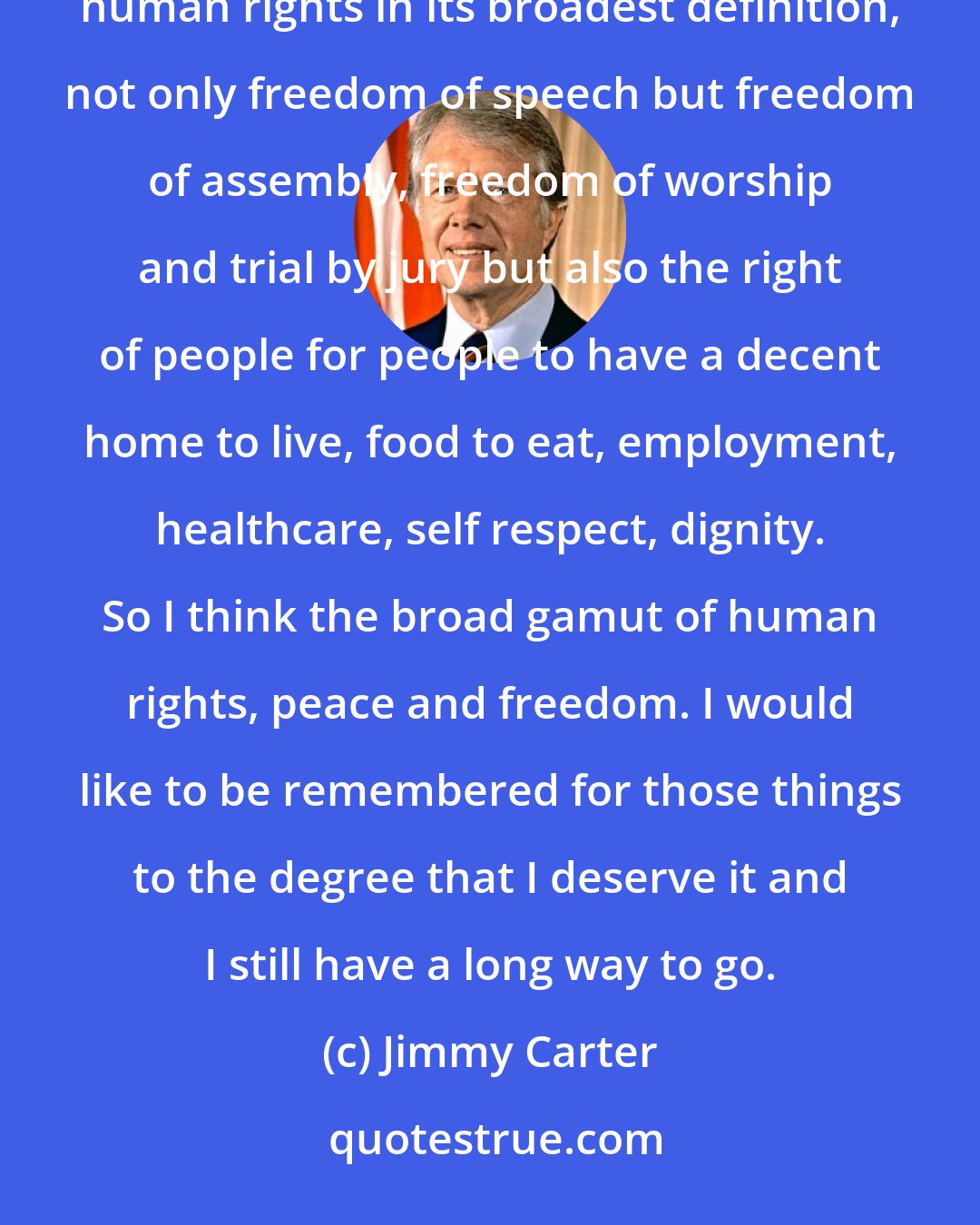 Jimmy Carter: I would like people to remember that I kept the peace when I was president and I worked for peace, that I espoused human rights in its broadest definition, not only freedom of speech but freedom of assembly, freedom of worship and trial by jury but also the right of people for people to have a decent home to live, food to eat, employment, healthcare, self respect, dignity. So I think the broad gamut of human rights, peace and freedom. I would like to be remembered for those things to the degree that I deserve it and I still have a long way to go.